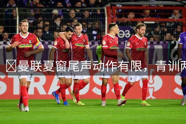 ​曼联夏窗尾声动作有限，青训两将或成平衡账目选择