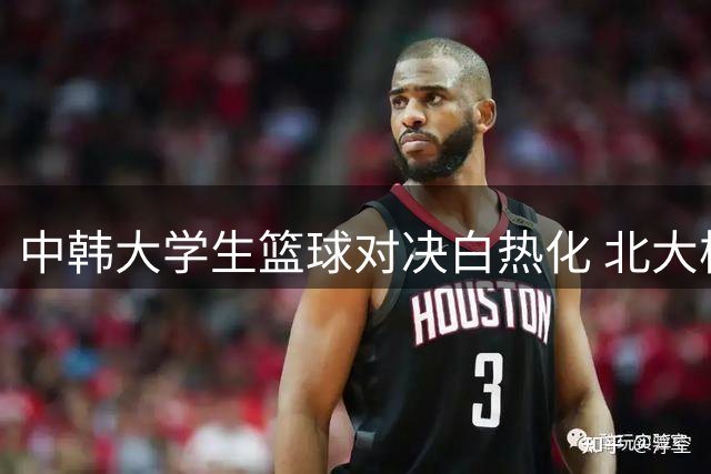 中韩大学生篮球对决白热化 北大核心汪志鹏独砍23+12难救主