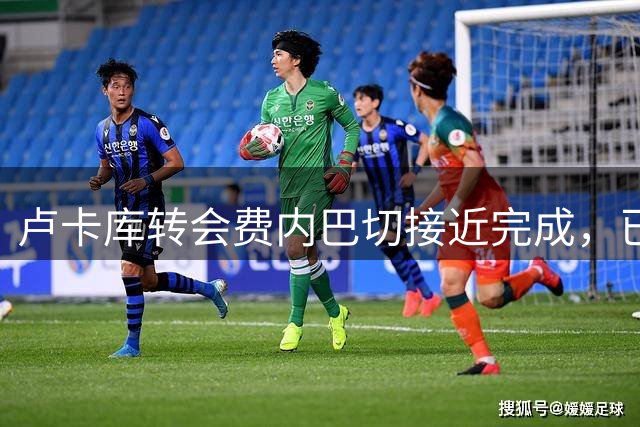 卢卡库转会费内巴切接近完成，已谈妥个人待遇