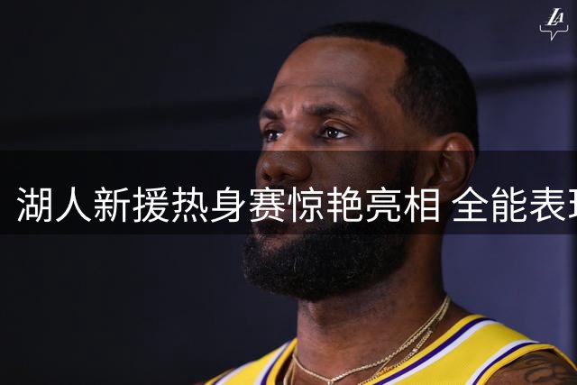 湖人新援热身赛惊艳亮相 全能表现获盛赞