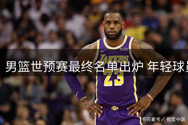 男篮世预赛最终名单出炉 年轻球员担重任