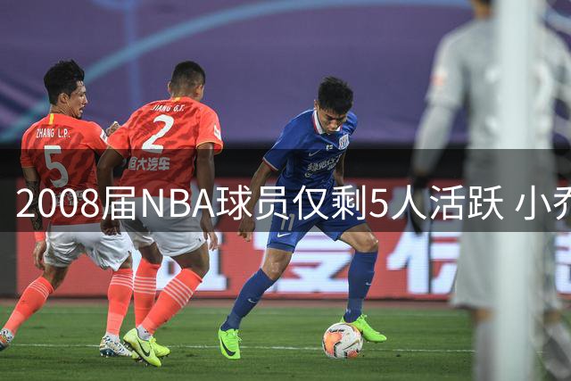 2008届NBA球员仅剩5人活跃 小乔丹大洛成最后坚守者