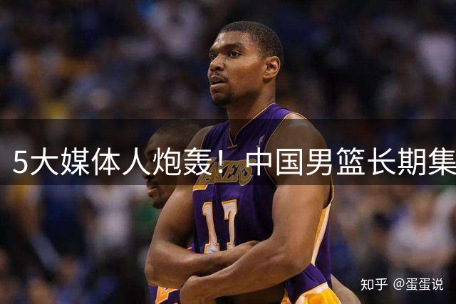 5大媒体人炮轰！中国男篮长期集训走偏，新西兰合练5天就赢了我们